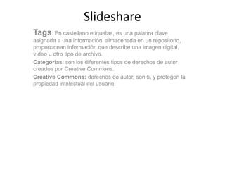 Slideshare
Tags: En castellano etiquetas, es una palabra clave
asignada a una información almacenada en un repositorio,
proporcionan información que describe una imagen digital,
vídeo u otro tipo de archivo.
Categorias: son los diferentes tipos de derechos de autor
creados por Creative Commons.
Creative Commons: derechos de autor, son 5, y protegen la
propiedad intelectual del usuario.