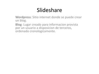 Slideshare
Wordpress: Sitio internet donde se puede crear
un blog.
Blog: Lugar creado para informacion provista
por un usuario a disposicion de terceros,
ordenado cronologicamente.