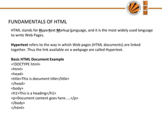 FUNDAMENTALS OF HTML
HTML stands for Hypertext Markup Language, and it is the most widely used language
to write Web Pages.
Hypertext refers to the way in which Web pages (HTML documents) are linked
together. Thus the link available on a webpage are called Hypertext.
Basic HTML Document Example
<!DOCTYPE html>
<html>
<head>
<title>This is document title</title>
</head>
<body>
<h1>This is a heading</h1>
<p>Document content goes here.....</p>
</body>
</html>
 