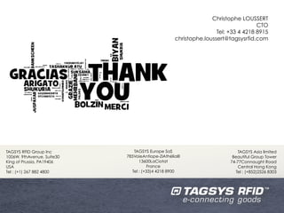 Christophe LOUSSERT
                                                                                    CTO
                                                                    Tel: +33 4 4218 8915
                                                    christophe.loussert@tagsysrfid.com




TAGSYS RFID Group Inc          TAGSYS Europe SaS                             TAGSYS Asia limited
1006W. 9thAvenue, Suite30   785VoieAntiope-ZIAthéliaIII                   Beautiful Group Tower
King of Prussia, PA19406          13600LaCiotat                          74-77Connaught Road
USA                                    France                                Central Hong Kong
Tel : (+1) 267 882 4800       Tel : (+33)4 4218 8900                        Tel : (+852)2526 8303
 