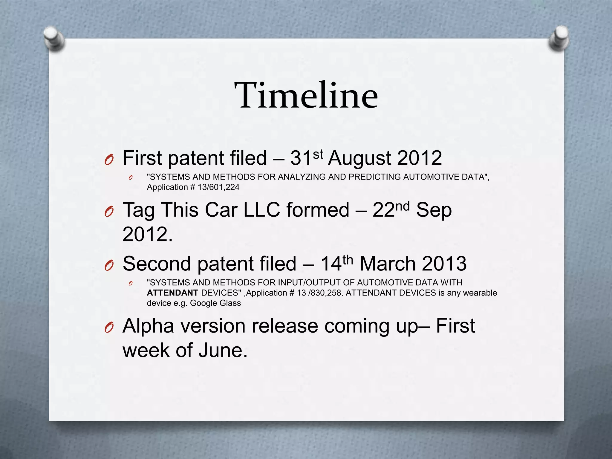 Timeline
O First patent filed – 31st August 2012
O "SYSTEMS AND METHODS FOR ANALYZING AND PREDICTING AUTOMOTIVE DATA",
Application # 13/601,224
O Tag This Car LLC formed – 22nd Sep
2012.
O Second patent filed – 14th March 2013
O "SYSTEMS AND METHODS FOR INPUT/OUTPUT OF AUTOMOTIVE DATA WITH
ATTENDANT DEVICES" ,Application # 13 /830,258. ATTENDANT DEVICES is any wearable
device e.g. Google Glass
O Alpha version release coming up– First
week of June.
 