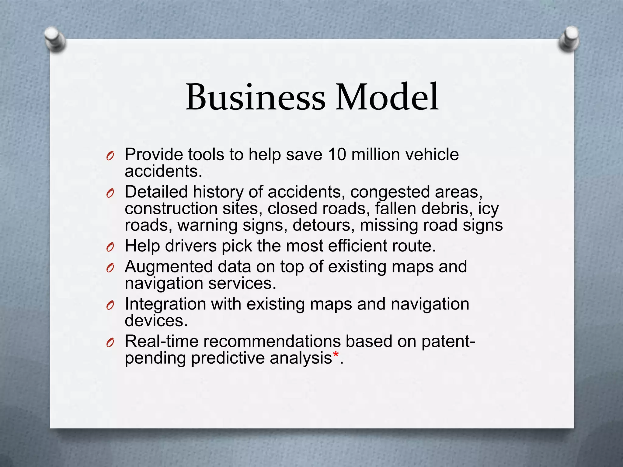Business Model
O Provide tools to help save 10 million vehicle
accidents.
O Detailed history of accidents, congested areas,
construction sites, closed roads, fallen debris, icy
roads, warning signs, detours, missing road signs
O Help drivers pick the most efficient route.
O Augmented data on top of existing maps and
navigation services.
O Integration with existing maps and navigation
devices.
O Real-time recommendations based on patent-
pending predictive analysis*.
 