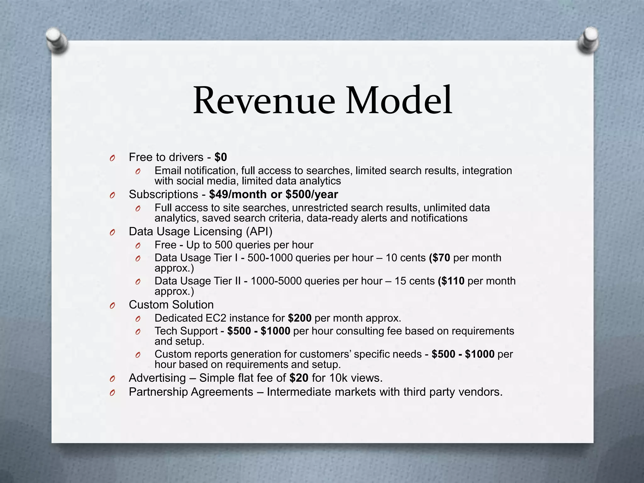 Revenue Model
O Free to drivers - $0
O Email notification, full access to searches, limited search results, integration
with social media, limited data analytics
O Subscriptions - $49/month or $500/year
O Full access to site searches, unrestricted search results, unlimited data
analytics, saved search criteria, data-ready alerts and notifications
O Data Usage Licensing (API)
O Free - Up to 500 queries per hour
O Data Usage Tier I - 500-1000 queries per hour – 10 cents ($70 per month
approx.)
O Data Usage Tier II - 1000-5000 queries per hour – 15 cents ($110 per month
approx.)
O Custom Solution
O Dedicated EC2 instance for $200 per month approx.
O Tech Support - $500 - $1000 per hour consulting fee based on requirements
and setup.
O Custom reports generation for customers’ specific needs - $500 - $1000 per
hour based on requirements and setup.
O Advertising – Simple flat fee of $20 for 10k views.
O Partnership Agreements – Intermediate markets with third party vendors.
 