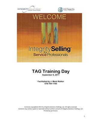 WELCOME




                     TAG Training Day
                                     September 8, 2011


                             Facilitated by J. Mark Walker
                                     678-794-1195




         Contents copyrighted 2011 by Integrity Solutions Holdings, LLC. All rights reserved.
Contents may not be copied or reprinted without written consent of Integrity Solutions Holdings, LLC.
                                      Printed by permission.


                                                                                                        1
 