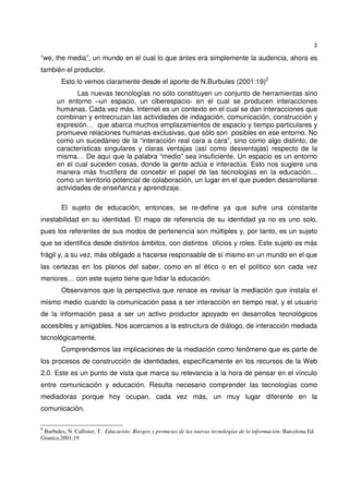 3
“we, the media”, un mundo en el cual lo que antes era simplemente la audencia, ahora es
también el productor.
Esto lo vemos claramente desde el aporte de N.Burbules (2001:19)2
Las nuevas tecnologías no sólo constituyen un conjunto de herramientas sino
un entorno –un espacio, un ciberespacio- en el cual se producen interacciones
humanas. Cada vez más, Internet es un contexto en el cual se dan interacciones que
combinan y entrecruzan las actividades de indagación, comunicación, construcción y
expresión… que abarca muchos emplazamientos de espacio y tiempo particulares y
promueve relaciones humanas exclusivas, que sólo son posibles en ese entorno. No
como un sucedáneo de la “interacción real cara a cara”, sino como algo distinto, de
características singulares y claras ventajas (así como desventajas) respecto de la
misma… De aquí que la palabra “medio” sea insuficiente. Un espacio es un entorno
en el cual suceden cosas, donde la gente actúa e interactúa. Esto nos sugiere una
manera más fructífera de concebir el papel de las tecnologías en la educación…
como un territorio potencial de colaboración, un lugar en el que pueden desarrollarse
actividades de enseñanza y aprendizaje.
El sujeto de educación, entonces, se re-define ya que sufre una constante
inestabilidad en su identidad. El mapa de referencia de su identidad ya no es uno solo,
pues los referentes de sus modos de pertenencia son múltiples y, por tanto, es un sujeto
que se identifica desde distintos ámbitos, con distintos oficios y roles. Este sujeto es más
frágil y, a su vez, más obligado a hacerse responsable de sí mismo en un mundo en el que
las certezas en los planos del saber, como en el ético o en el político son cada vez
menores… con este sujeto tiene que lidiar la educación.
Observamos que la perspectiva que renace es revisar la mediación que instala el
mismo medio cuando la comunicación pasa a ser interacción en tiempo real, y el usuario
de la información pasa a ser un activo productor apoyado en desarrollos tecnológicos
accesibles y amigables. Nos acercamos a la estructura de diálogo, de interacción mediada
tecnológicamente.
Comprendemos las implicaciones de la mediación como fenómeno que es parte de
los procesos de construcción de identidades, específicamente en los recursos de la Web
2.0. Este es un punto de vista que marca su relevancia a la hora de pensar en el vínculo
entre comunicación y educación. Resulta necesario comprender las tecnologías como
mediadoras porque hoy ocupan, cada vez más, un muy lugar diferente en la
comunicación.
2
Burbules, N. Callister, T. Educación: Riesgos y promesas de las nuevas tecnologías de la información. Barcelona Ed.
Granica.2001:19
 