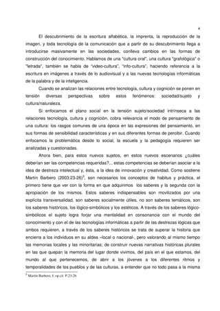 4
El descubrimiento de la escritura alfabética, la imprenta, la reproducción de la
imagen, y toda tecnología de la comunicación que a partir de su descubrimiento llega a
introducirse masivamente en las sociedades, conlleva cambios en las formas de
construcción del conocimiento. Hablamos de una "cultura oral", una cultura "grafológica" o
"letrada", también se habla de “video-cultura”, “info-cultura”, haciendo referencia a la
escritura en imágenes a través de lo audiovisual y a las nuevas tecnologías informáticas
de la palabra y de la inteligencia.
Cuando se analizan las relaciones entre tecnología, cultura y cognición se ponen en
tensión diversas perspectivas sobre estos fenómenos: sociedad/sujeto y
cultura/naturaleza.
Si enfocamos el plano social en la tensión sujeto/sociedad intrínseca a las
relaciones tecnología, cultura y cognición, cobra relevancia el modo de pensamiento de
una cultura: los rasgos comunes de una época en las expresiones del pensamiento, en
sus formas de sensibilidad características y en sus diferentes formas de percibir. Cuando
enfocamos la problemática desde lo social, la escuela y la pedagogía requieren ser
analizadas y cuestionadas.
Ahora bien, para estos nuevos sujetos, en estos nuevos escenarios ¿cuáles
deberían ser las competencias requeridas?... estas competencias se deberían asociar a la
idea de destreza intelectual y, ésta, a la idea de innovación y creatividad. Como sostiene
Martín Barbero (2003:23-26)3
, son necesarios los conceptos de habitus y práctica, el
primero tiene que ver con la forma en que adquirimos los saberes y la segunda con la
apropiación de los mismos. Estos saberes indispensables son movilizados por una
explícita transversalidad, son saberes socialmente útiles, no son saberes temáticos, son
los saberes históricos, los lógico-simbólicos y los estéticos. A través de los saberes lógico-
simbólicos el sujeto logra forjar una mentalidad en consonancia con el mundo del
conocimiento y con el de las tecnologías informáticas a partir de las destrezas lógicas que
ambos requieren, a través de los saberes históricos se trata de superar la historia que
encierra a los individuos en su aldea –local o nacional-, pero valorando al mismo tiempo
las memorias locales y las minoritarias; de construir nuevas narrativas históricas plurales
en las que quepan la memoria del lugar donde vivimos, del país en el que estamos, del
mundo al que pertenecemos, de abrir a los jóvenes a los diferentes ritmos y
temporalidades de los pueblos y de las culturas, a entender que no todo pasa a la misma
3
Martín Barbero, J. op.cit P.23-26
 