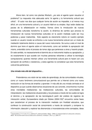 6
Ahora bien, tal como nos plantea Wertsch, ¿es solo el agente quien resuelve el
problema? La respuesta más adecuada sería “el agente y la herramienta cultural que
utilizó”. El autor nos dice que cualquier forma de acción es imposible, o al menos muy
difícil, sin una herramienta cultural y un usuario hábil en su empleo. Aquí están dadas las
pautas de la alfabetización en medios. Vemos cómo la introducción de nuevas
herramientas culturales transforma la acción, la dinámica de cambio que provoca la
introducción de nuevas herramientas culturales en la acción mediada suele ser muy
poderosa y pasar inadvertida. Este aspecto es claramente notorio en nuestro ejemplo
cuando un usuario novato se enfrenta a una nueva herramienta cultural con un modo de
mediación totalmente distinto a causa del nuevo instrumento. Se suma a esto el nivel de
dominio que tiene el agente sobre el instrumento, como así también la apropiación del
mismo, entendido como el proceso de tomar algo que pertenece a otros y hacerlo propio.
En este sentido, no necesariamente el dominio de un instrumento implica su apropiación, y
es exactamente lo que sucede con muchas personas reticentes a utilizar la tecnología
computacional, quienes intentan utilizar una herramienta cultural pero lo hacen con una
sensación de conflicto o resistencia, y estos agentes no consideran que esta herramienta
cultural les pertenezca.
Una mirada más allá del dispositivo…
Pretendemos una visión de las redes de aprendizaje, de las comunidades virtuales,
como un nuevo fenómeno comunicacional que permite ver a Internet como una nueva
revolución en las formas de enseñar y aprender. Ir más allá de una mirada centrada en el
dispositivo ya que cuando observamos situaciones de uso concreto, encontramos muchas
otras inevitables mediaciones: las mediaciones culturales, las comunidades de
interpretación, las mediaciones situacionales y los procesos a través de los cuales se logra
el dominio y la apropiación de las tecnologías.A partir del análisis de registros de
interacción verbal, Gunawardena citado por Stokes (2004:153)5
encuentra varias fases
que caracterizan el proceso de la interacción mediada con finalidad educativa, que
conllevan la construcción social de conocimiento a través de compartir y comparar la
información; descubrir y explorar las disonancias o inconsistencias entre conceptos, ideas
5
Gunawardena, C. N.; Lowe, C.A.; Anderson T. citado por Stokes, Helga. (2004). La interactividad en la educación a distancia.
RIED - Revista Iberoamericana de Educación a Distancia. Volumen 7, Nro 1 y 2, 2004. P.7
 