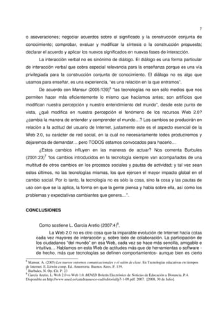 7
o aseveraciones; negociar acuerdos sobre el significado y la construcción conjunta de
conocimiento; comprobar, evaluar y modificar la síntesis o la construcción propuesta;
declarar el acuerdo y aplicar los nuevos significados en nuevas fases de interacción.
La interacción verbal no es sinónimo de diálogo. El diálogo es una forma particular
de interacción verbal que cobra especial relevancia para la enseñanza porque es una vía
privilegiada para la construcción conjunta de conocimiento. El diálogo no es algo que
usamos para enseñar, es una experiencia, “es una relación en la que entramos”.
De acuerdo con Mansur (2005:139)6
“las tecnologías no son sólo medios que nos
permiten hacer más eficientemente lo mismo que hacíamos antes; son artificios que
modifican nuestra percepción y nuestro entendimiento del mundo”, desde este punto de
vista, ¿qué modifica en nuestra percepción el fenómeno de los recursos Web 2.0?
¿cambia la manera de entender y comprender el mundo…? Los cambios se producirán en
relación a la actitud del usuario de Internet, justamente este es el aspecto esencial de la
Web 2.0, su carácter de red social, en la cual no necesariamente todos produciremos y
dejaremos de demandar… pero TODOS estamos convocados para hacerlo…
¿Estos cambios influyen en las maneras de actuar? Nos comenta Burbules
(2001:23)7
“los cambios introducidos en la tecnología siempre van acompañados de una
multitud de otros cambios en los procesos sociales y pautas de actividad; y tal vez sean
estos últimos, no las tecnologías mismas, los que ejercen el mayor impacto global en el
cambio social. Por lo tanto, la tecnología no es sólo la cosa, sino la cosa y las pautas de
uso con que se la aplica, la forma en que la gente piensa y habla sobre ella, así como los
problemas y expectativas cambiantes que genera…”.
CONCLUSIONES
Como sostiene L. Garcia Aretio (2007:4)8
,
La Web 2.0 no es otro cosa que la imparable evolución de Internet hacia cotas
cada vez mayores de interacción y, sobre todo de colaboración. La participación de
los ciudadanos “del mundo” en esa Web, cada vez se hace más sencilla, amigable e
intuitiva… Hablamos en esta Web de actitudes más que de herramientas o software -
de hecho, más que tecnologías se definen comportamientos- aunque bien es cierto
6
Mansur, A. (2005) Los nuevos entornos comunicacionales y el salón de clase. En Tecnologías educativas en tiempos
de Internet. E. Litwin comp. Ed. Amorrortu. Buenos Aires. P. 139.
7
Burbules, N. Op. Cit. P. 23
8
García Aretio, L. Web 2.0 vs Web 1.0. BENED Boletín Electrónico de Noticias de Educación a Distancia. P.4.
Disponible en http://www.uned.es/catedraunesco-ead/editorial/p7-1-09.pdf. 2007. [2008, 30 de Julio].
 