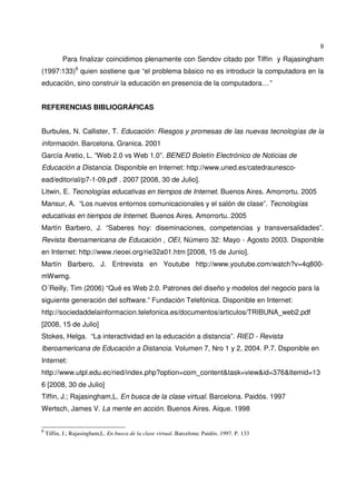 9
Para finalizar coincidimos plenamente con Sendov citado por Tiffin y Rajasingham
(1997:133)9
quien sostiene que “el problema básico no es introducir la computadora en la
educación, sino construir la educación en presencia de la computadora…”
REFERENCIAS BIBLIOGRÁFICAS
Burbules, N. Callister, T. Educación: Riesgos y promesas de las nuevas tecnologías de la
información. Barcelona. Granica. 2001
García Aretio, L. “Web 2.0 vs Web 1.0”. BENED Boletín Electrónico de Noticias de
Educación a Distancia. Disponible en Internet: http://www.uned.es/catedraunesco-
ead/editorial/p7-1-09.pdf . 2007 [2008, 30 de Julio].
Litwin, E. Tecnologías educativas en tiempos de Internet. Buenos Aires. Amorrortu. 2005
Mansur, A. “Los nuevos entornos comunicacionales y el salón de clase”. Tecnologías
educativas en tiempos de Internet. Buenos Aires. Amorrortu. 2005
Martín Barbero, J. “Saberes hoy: diseminaciones, competencias y transversalidades”.
Revista Iberoamericana de Educación , OEI, Número 32: Mayo - Agosto 2003. Disponible
en Internet: http://www.rieoei.org/rie32a01.htm [2008, 15 de Junio].
Martín Barbero, J. Entrevista en Youtube http://www.youtube.com/watch?v=4q800-
mWwmg.
O´Reilly, Tim (2006) “Qué es Web 2.0. Patrones del diseño y modelos del negocio para la
siguiente generación del software.” Fundación Telefónica. Disponible en Internet:
http://sociedaddelainformacion.telefonica.es/documentos/articulos/TRIBUNA_web2.pdf
[2008, 15 de Julio]
Stokes, Helga. “La interactividad en la educación a distancia”. RIED - Revista
Iberoamericana de Educación a Distancia. Volumen 7, Nro 1 y 2, 2004. P.7. Dsponible en
Internet:
http://www.utpl.edu.ec/ried/index.php?option=com_content&task=view&id=376&Itemid=13
6 [2008, 30 de Julio]
Tiffin, J.; Rajasingham,L. En busca de la clase virtual. Barcelona. Paidós. 1997
Wertsch, James V. La mente en acción. Buenos Aires. Aique. 1998
9
Tiffin, J.; Rajasingham,L. En busca de la clase virtual. Barcelona: Paidós. 1997. P. 133
 