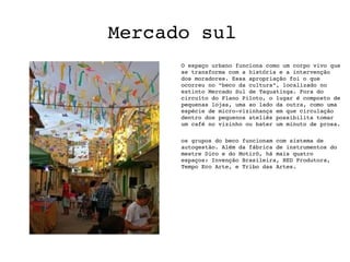Mercado sul
      O espaço urbano funciona como um corpo vivo que 
      se transforma com a história e a intervenção 
      dos moradores. Essa apropriação foi o que 
      ocorreu no “beco da cultura”, localizado no 
      extinto Mercado Sul de Taguatinga. Fora do 
      circuíto do Plano Piloto, o lugar é composto de 
      pequenas lojas, uma ao lado da outra, como uma 
      espécie de micro­vizinhança em que circulação 
      dentro dos pequenos ateliês possibilita tomar 
      um café no vizinho ou bater um minuto de prosa.

      os grupos do beco funcionam com sistema de 
      autogestão. Além da fábrica de instrumentos do 
      mestre Dico e do Motirô, há mais quatro 
      espaços: Invenção Brasileira, RED Produtora, 
      Tempo Eco Arte, e Tribo das Artes.
 
