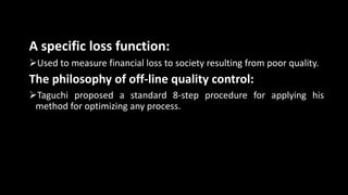 A specific loss function:
Used to measure financial loss to society resulting from poor quality.
The philosophy of off-line quality control:
Taguchi proposed a standard 8-step procedure for applying his
method for optimizing any process.
 