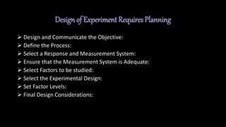 Design of Experiment Requires Planning
 Design and Communicate the Objective:
 Define the Process:
 Select a Response and Measurement System:
 Ensure that the Measurement System is Adequate:
 Select Factors to be studied:
 Select the Experimental Design:
 Set Factor Levels:
 Final Design Considerations:
 