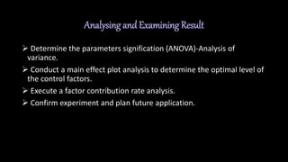 Analysing and Examining Result
 Determine the parameters signification (ANOVA)-Analysis of
variance.
 Conduct a main effect plot analysis to determine the optimal level of
the control factors.
 Execute a factor contribution rate analysis.
 Confirm experiment and plan future application.
 