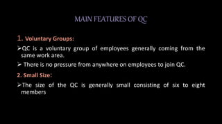 MAIN FEATURES OF QC
1. Voluntary Groups:
QC is a voluntary group of employees generally coming from the
same work area.
 There is no pressure from anywhere on employees to join QC.
2. Small Size:
The size of the QC is generally small consisting of six to eight
members
 