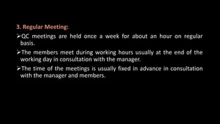 3. Regular Meeting:
QC meetings are held once a week for about an hour on regular
basis.
The members meet during working hours usually at the end of the
working day in consultation with the manager.
The time of the meetings is usually fixed in advance in consultation
with the manager and members.
 