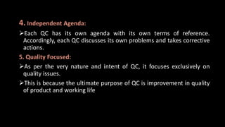 4. Independent Agenda:
Each QC has its own agenda with its own terms of reference.
Accordingly, each QC discusses its own problems and takes corrective
actions.
5. Quality Focused:
As per the very nature and intent of QC, it focuses exclusively on
quality issues.
This is because the ultimate purpose of QC is improvement in quality
of product and working life
 