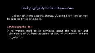 Developing Quality Circles in Organisations
Like any other organizational change, QC being a new concept may
be opposed by the employees.
1.Publicising the Idea:
The workers need to be convinced about the need for and
significance of QC from the points of view of the workers and the
organisation.
 