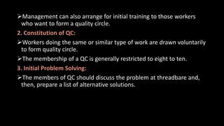 Management can also arrange for initial training to those workers
who want to form a quality circle.
2. Constitution of QC:
Workers doing the same or similar type of work are drawn voluntarily
to form quality circle.
The membership of a QC is generally restricted to eight to ten.
3. Initial Problem Solving:
The members of QC should discuss the problem at threadbare and,
then, prepare a list of alternative solutions.
 