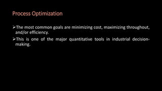 Process Optimization
The most common goals are minimizing cost, maximizing throughout,
and/or efficiency.
This is one of the major quantitative tools in industrial decision-
making.
 