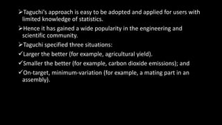 Taguchi's approach is easy to be adopted and applied for users with
limited knowledge of statistics.
Hence it has gained a wide popularity in the engineering and
scientific community.
Taguchi specified three situations:
Larger the better (for example, agricultural yield).
Smaller the better (for example, carbon dioxide emissions); and
On-target, minimum-variation (for example, a mating part in an
assembly).
 