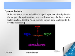 Dynamic Problem
If the product to be optimized has a signal input that directly decides
the output, the optimization involves determining the best control
factor levels so that the "input signal / output" ratio is closest to the
desired relationship

P diagram

12/12/13

IABM Bikaner

Contd...
11

 