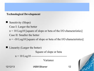 Technological Development
 Sensitivity (Slope)
Case I: Larger the better
n = 10 Log10 [square of slope or beta of the I/O characteristics]
Case II: Smaller the better
n = -10 Log10 [square of slope or beta of the I/O characteristics]
 Linearity (Larger the better)
Square of slope or beta
n = 10 Log10 ------------------------------------Variance
12/12/13

IABM Bikaner

12

 