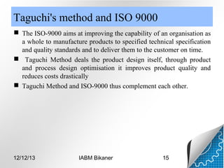 Taguchi's method and ISO 9000
 The ISO-9000 aims at improving the capability of an organisation as
a whole to manufacture products to specified technical specification
and quality standards and to deliver them to the customer on time.
 Taguchi Method deals the product design itself, through product
and process design optimisation it improves product quality and
reduces costs drastically
 Taguchi Method and ISO-9000 thus complement each other.

12/12/13

IABM Bikaner

15

 