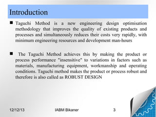 Introduction
 Taguchi Method is a new engineering design optimisation
methodology that improves the quality of existing products and
processes and simultaneously reduces their costs very rapidly, with
minimum engineering resources and development man-hours


The Taguchi Method achieves this by making the product or
process performance "insensitive" to variations in factors such as
materials, manufacturing equipment, workmanship and operating
conditions. Taguchi method makes the product or process robust and
therefore is also called as ROBUST DESIGN

12/12/13

IABM Bikaner

3

 
