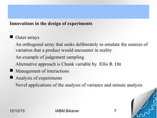 Innovations in the design of experiments
 Outer arrays
An orthogonal array that seeks deliberately to emulate the sources of
variation that a product would encounter in reality
An example of judgement sampling
Alternative approach is Chunk variable by Ellis R. Ott
 Management of interactions
 Analysis of experiments
Novel applications of the analysis of variance and minute analysis

12/12/13

IABM Bikaner

7

 