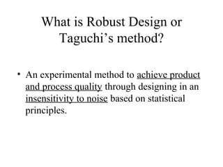 What is Robust Design or
       Taguchi’s method?

• An experimental method to achieve product
  and process quality through designing in an
  insensitivity to noise based on statistical
  principles.
 
