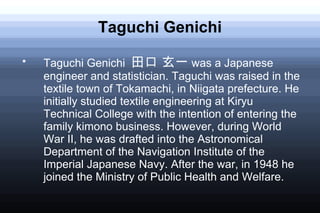 Taguchi Genichi

    Taguchi Genichi 田口 玄一 was a Japanese
    engineer and statistician. Taguchi was raised in the
    textile town of Tokamachi, in Niigata prefecture. He
    initially studied textile engineering at Kiryu
    Technical College with the intention of entering the
    family kimono business. However, during World
    War II, he was drafted into the Astronomical
    Department of the Navigation Institute of the
    Imperial Japanese Navy. After the war, in 1948 he
    joined the Ministry of Public Health and Welfare.
 