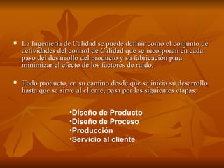 La Ingeniería de Calidad se puede definir como el conjunto de actividades del control de Calidad que se incorporan en cada paso del desarrollo del producto y su fabricación para minimizar el efecto de los factores de ruido. Todo producto, en su camino desde que se inicia su desarrollo hasta que se sirve al cliente, pasa por las siguientes etapas: Diseño de Producto  Diseño de Proceso  Producción  Servicio al cliente   