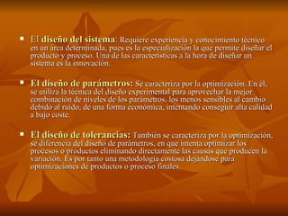 El  diseño del sistema :  Requiere experiencia y conocimiento técnico en un área determinada, pues es la especialización la que permite diseñar el producto y proceso. Una de las características a la hora de diseñar un sistema es la innovación. El diseño de parámetros:  Se caracteriza por la optimización. En él, se utiliza la técnica del diseño experimental para aprovechar la mejor combinación de niveles de los parámetros, los menos sensibles al cambio debido al ruido, de una forma económica, intentando conseguir alta calidad a bajo coste. El diseño de tolerancias:  También se caracteriza por la optimización, se diferencia del diseño de parámetros, en que intenta optimizar los procesos o productos eliminando directamente las causas que producen la variación. Es por tanto una metodología costosa dejándose para optimizaciones de productos o proceso finales.  