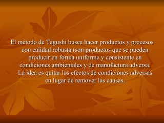 El método de Tagushi busca hacer productos y procesos con calidad robusta (son productos que se pueden producir en forma uniforme y consistente en condiciones ambientales y de manufactura adversa. La idea es quitar los efectos de condiciones adversas en lugar de remover las causas. 