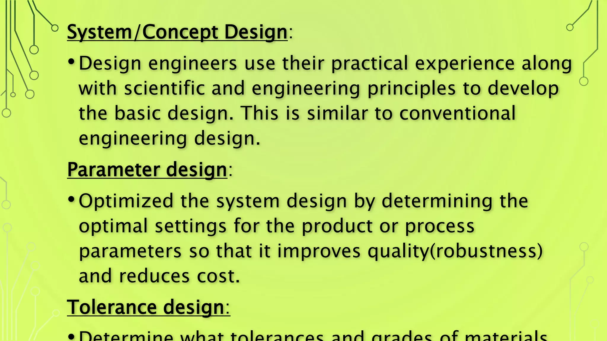 System/Concept Design:
•Design engineers use their practical experience along
with scientific and engineering principles to develop
the basic design. This is similar to conventional
engineering design.
Parameter design:
•Optimized the system design by determining the
optimal settings for the product or process
parameters so that it improves quality(robustness)
and reduces cost.
Tolerance design:
 