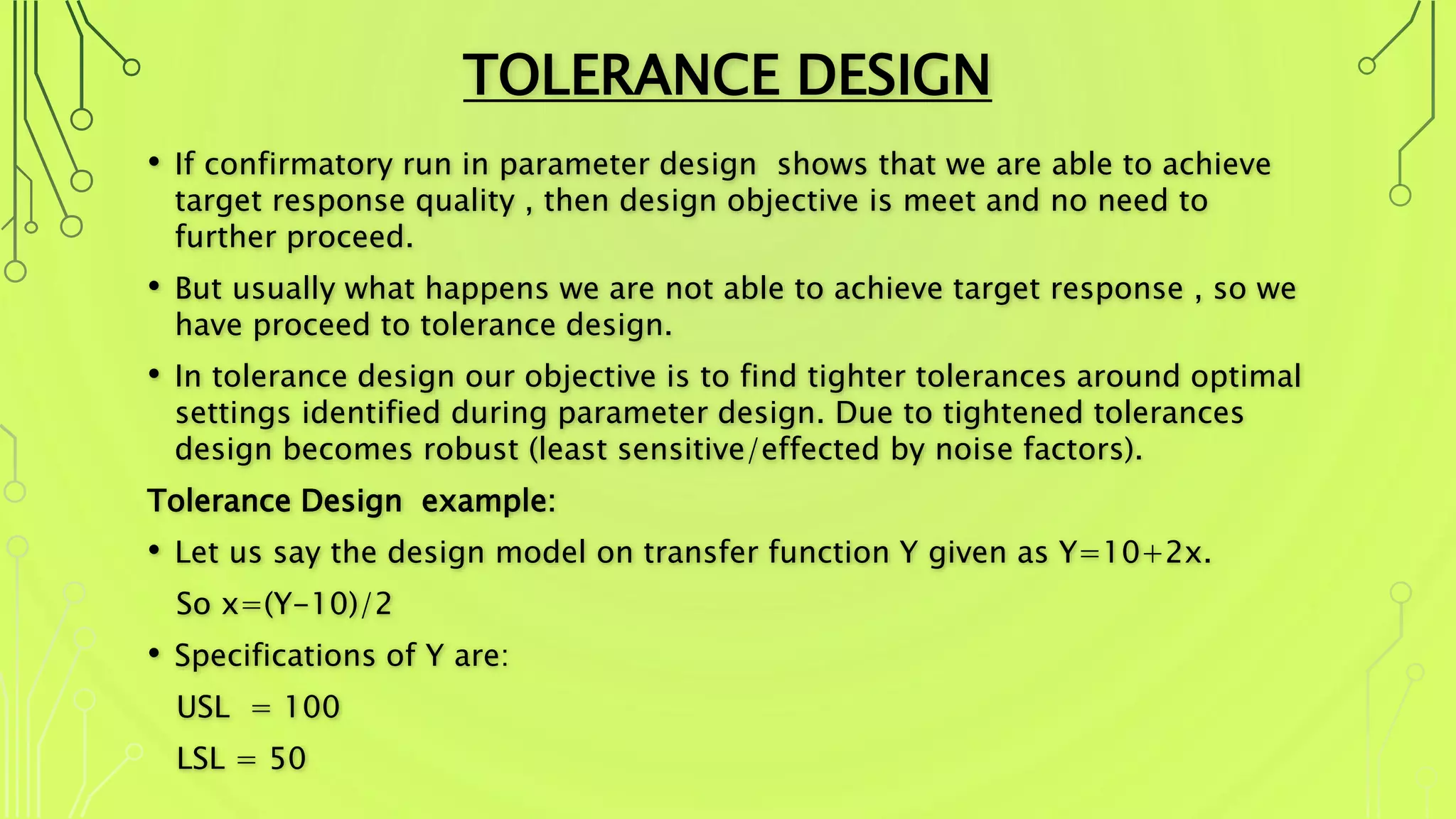 TOLERANCE DESIGN
• If confirmatory run in parameter design shows that we are able to achieve
target response quality , then design objective is meet and no need to
further proceed.
• But usually what happens we are not able to achieve target response , so we
have proceed to tolerance design.
• In tolerance design our objective is to find tighter tolerances around optimal
settings identified during parameter design. Due to tightened tolerances
design becomes robust (least sensitive/effected by noise factors).
Tolerance Design example:
• Let us say the design model on transfer function Y given as Y=10+2x.
So x=(Y-10)/2
• Specifications of Y are:
USL = 100
LSL = 50
 