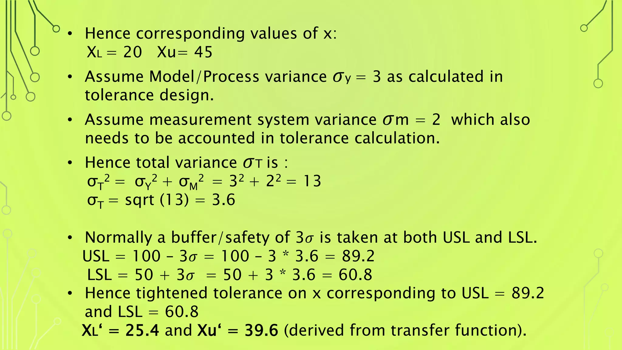 • Hence corresponding values of x:
XL = 20 Xu= 45
• Assume Model/Process variance 𝜎y = 3 as calculated in
tolerance design.
• Assume measurement system variance 𝜎m = 2 which also
needs to be accounted in tolerance calculation.
• Hence total variance 𝜎T is :
σT
2 = σY
2 + σM
2 = 32 + 22 = 13
σT = sqrt (13) = 3.6
• Normally a buffer/safety of 3𝜎 is taken at both USL and LSL.
USL = 100 – 3𝜎 = 100 – 3 * 3.6 = 89.2
LSL = 50 + 3𝜎 = 50 + 3 * 3.6 = 60.8
• Hence tightened tolerance on x corresponding to USL = 89.2
and LSL = 60.8
XL‘ = 25.4 and Xu‘ = 39.6 (derived from transfer function).
 