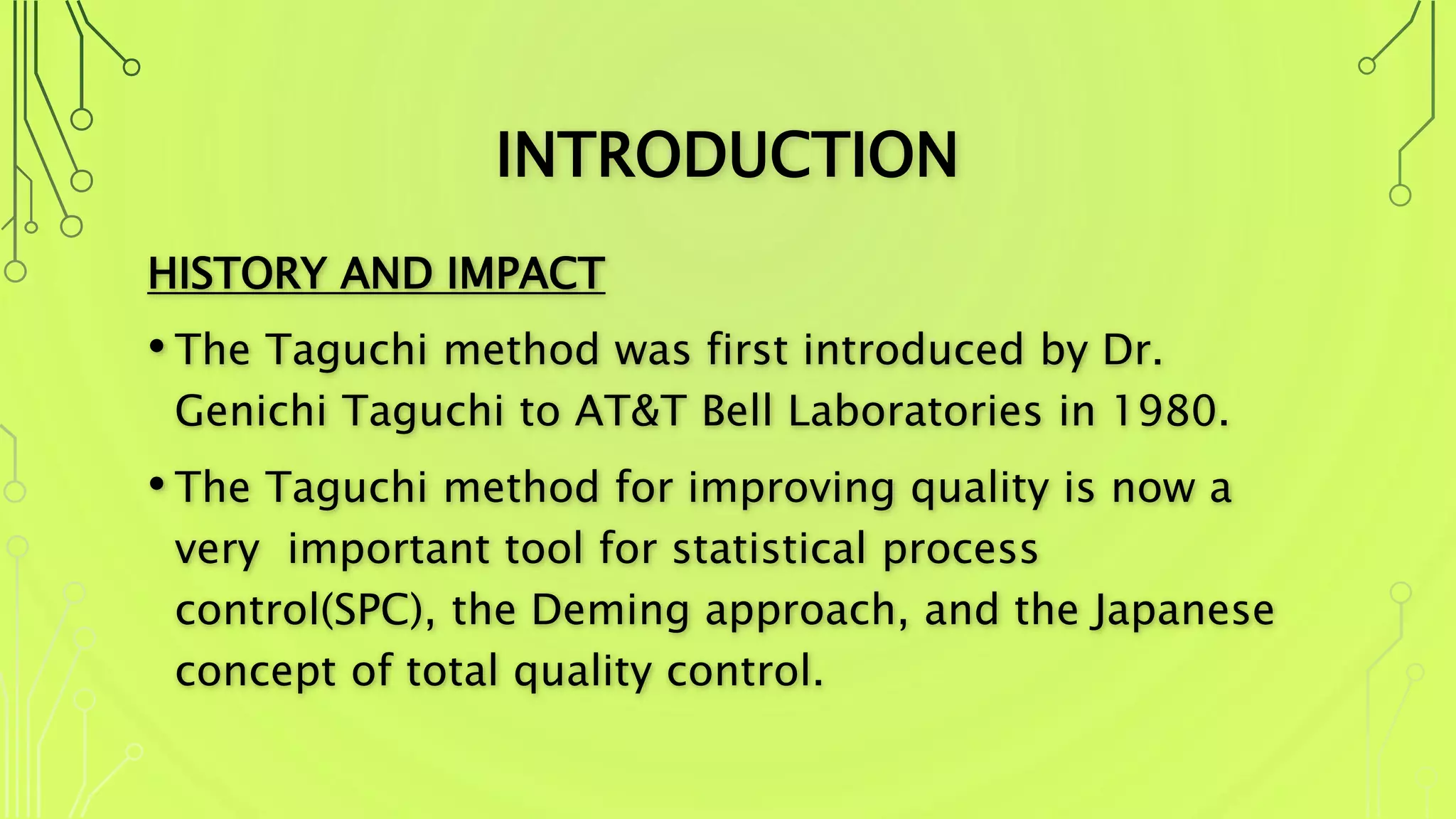 INTRODUCTION
HISTORY AND IMPACT
• The Taguchi method was first introduced by Dr.
Genichi Taguchi to AT&T Bell Laboratories in 1980.
• The Taguchi method for improving quality is now a
very important tool for statistical process
control(SPC), the Deming approach, and the Japanese
concept of total quality control.
 