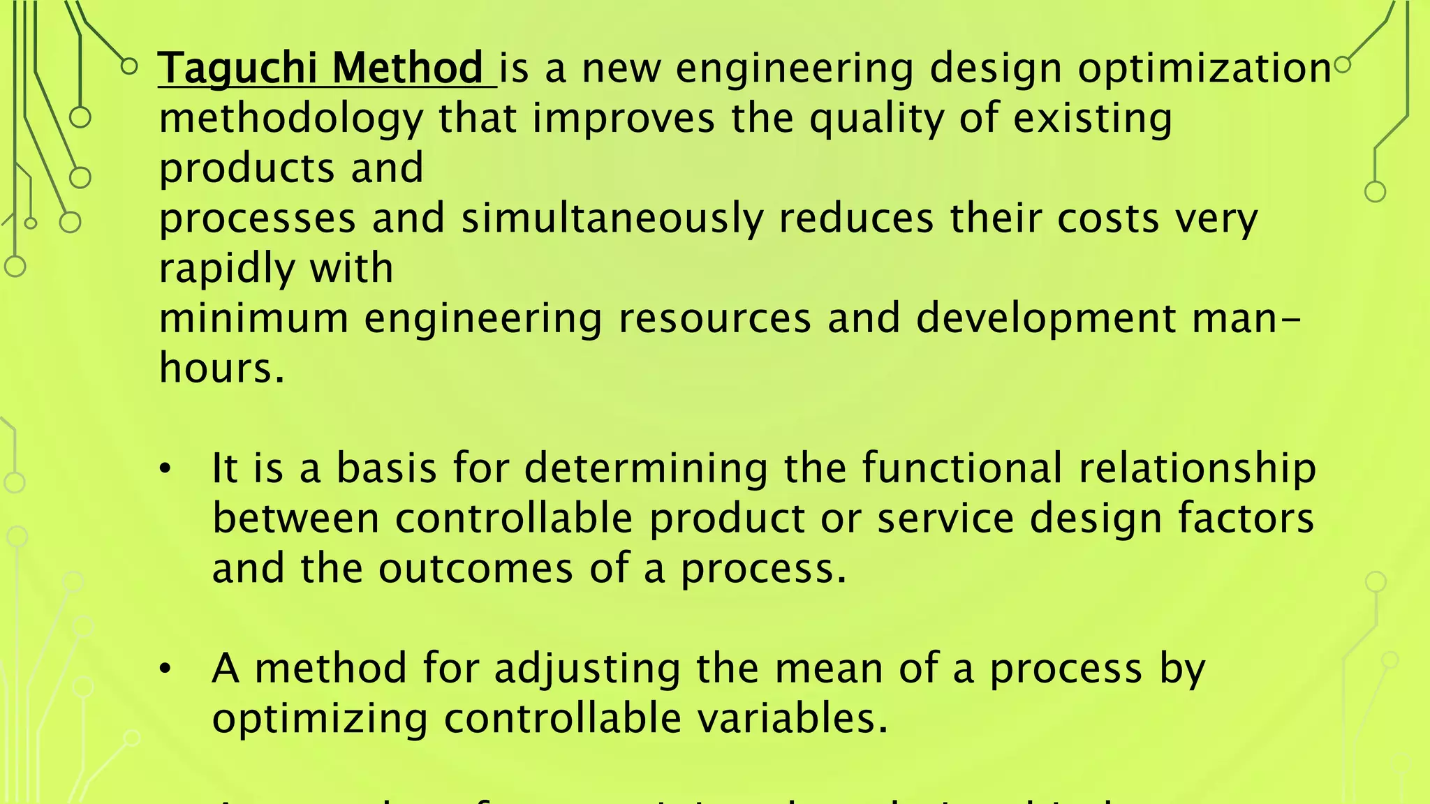 Taguchi Method is a new engineering design optimization
methodology that improves the quality of existing
products and
processes and simultaneously reduces their costs very
rapidly with
minimum engineering resources and development man-
hours.
• It is a basis for determining the functional relationship
between controllable product or service design factors
and the outcomes of a process.
• A method for adjusting the mean of a process by
optimizing controllable variables.
 