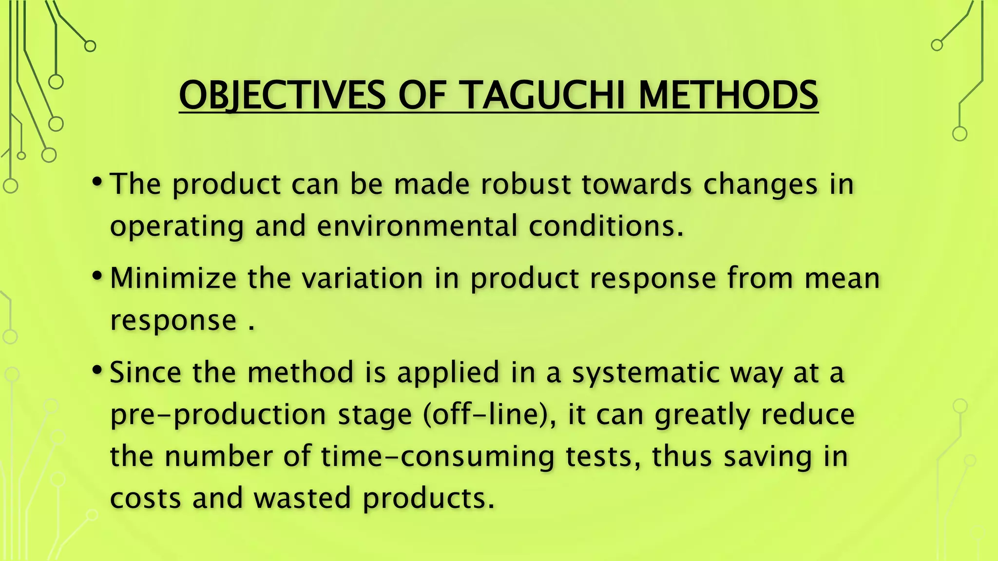 OBJECTIVES OF TAGUCHI METHODS
• The product can be made robust towards changes in
operating and environmental conditions.
• Minimize the variation in product response from mean
response .
• Since the method is applied in a systematic way at a
pre-production stage (off-line), it can greatly reduce
the number of time-consuming tests, thus saving in
costs and wasted products.
 
