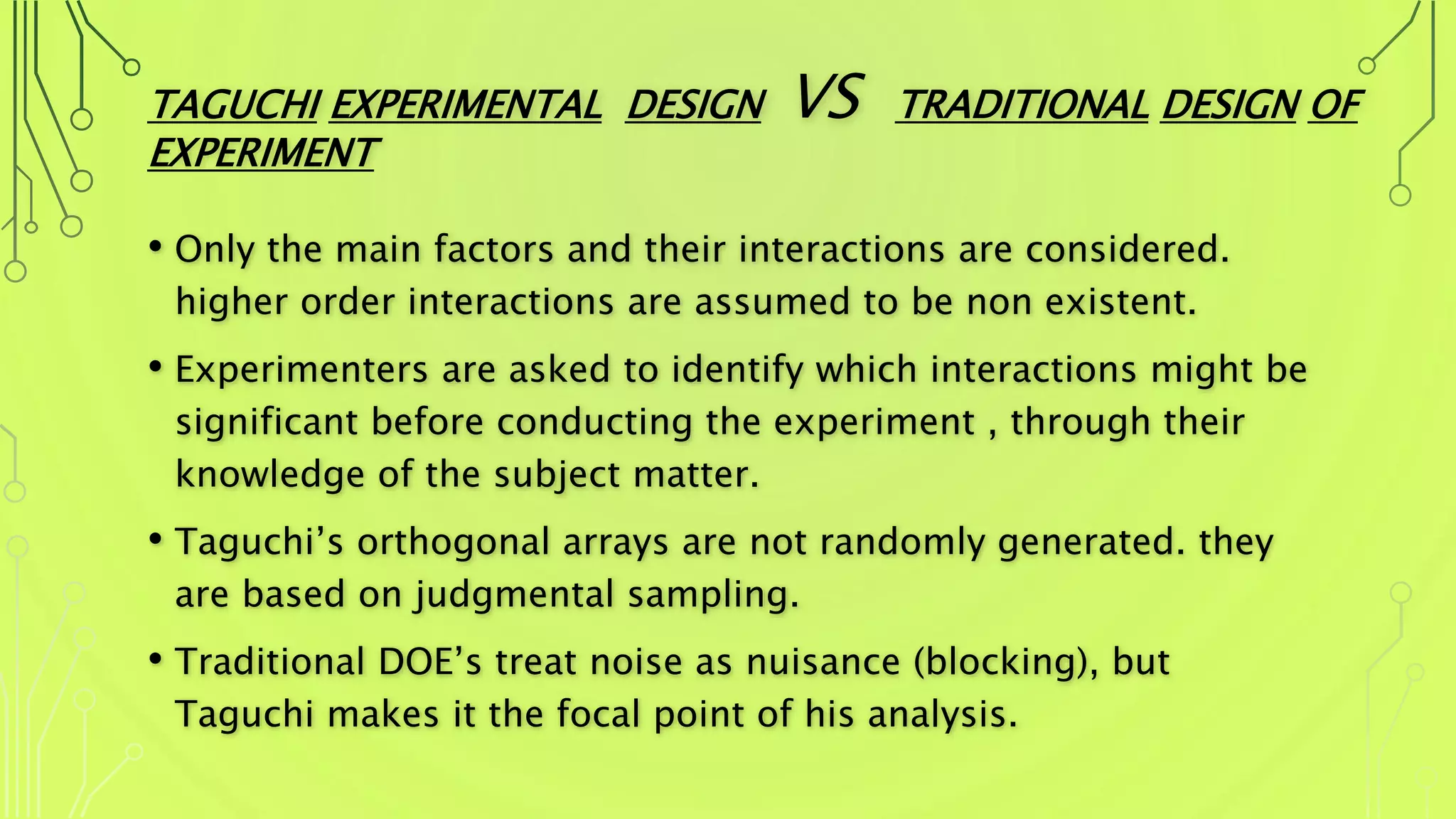 TAGUCHI EXPERIMENTAL DESIGN VS TRADITIONAL DESIGN OF
EXPERIMENT
• Only the main factors and their interactions are considered.
higher order interactions are assumed to be non existent.
• Experimenters are asked to identify which interactions might be
significant before conducting the experiment , through their
knowledge of the subject matter.
• Taguchi’s orthogonal arrays are not randomly generated. they
are based on judgmental sampling.
• Traditional DOE’s treat noise as nuisance (blocking), but
Taguchi makes it the focal point of his analysis.
 