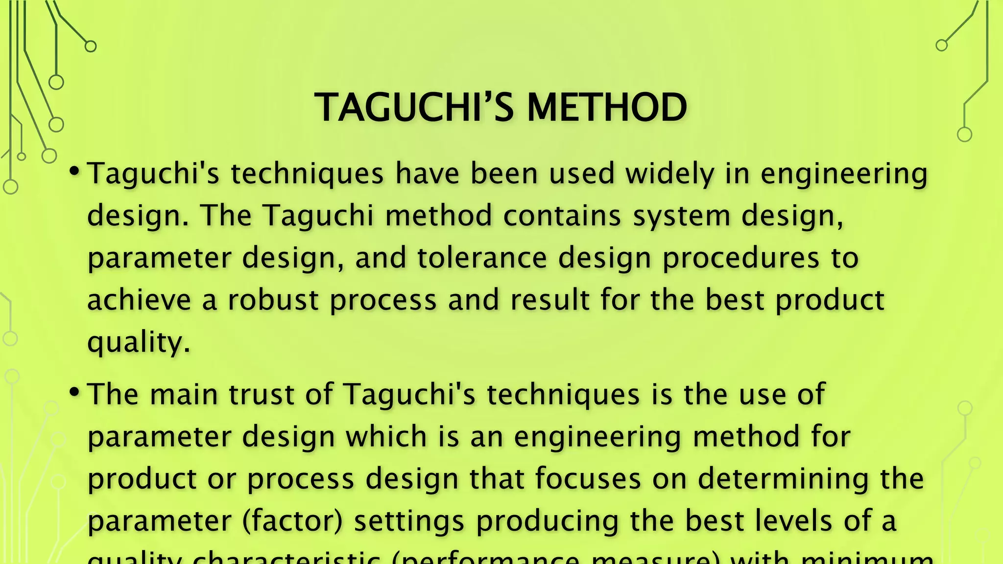 TAGUCHI’S METHOD
• Taguchi's techniques have been used widely in engineering
design. The Taguchi method contains system design,
parameter design, and tolerance design procedures to
achieve a robust process and result for the best product
quality.
• The main trust of Taguchi's techniques is the use of
parameter design which is an engineering method for
product or process design that focuses on determining the
parameter (factor) settings producing the best levels of a
 