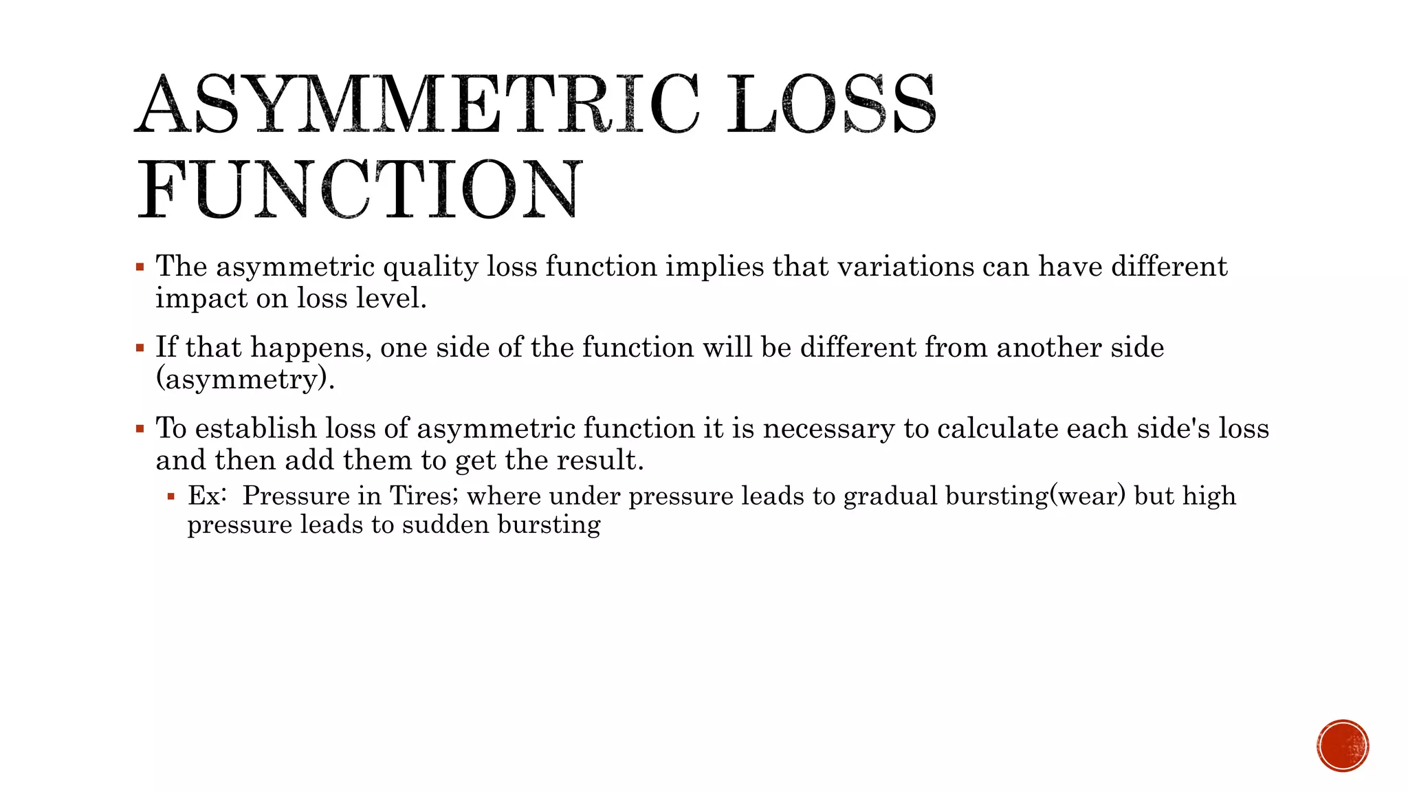  The asymmetric quality loss function implies that variations can have different
impact on loss level.
 If that happens, one side of the function will be different from another side
(asymmetry).
 To establish loss of asymmetric function it is necessary to calculate each side's loss
and then add them to get the result.
 Ex: Pressure in Tires; where under pressure leads to gradual bursting(wear) but high
pressure leads to sudden bursting
 