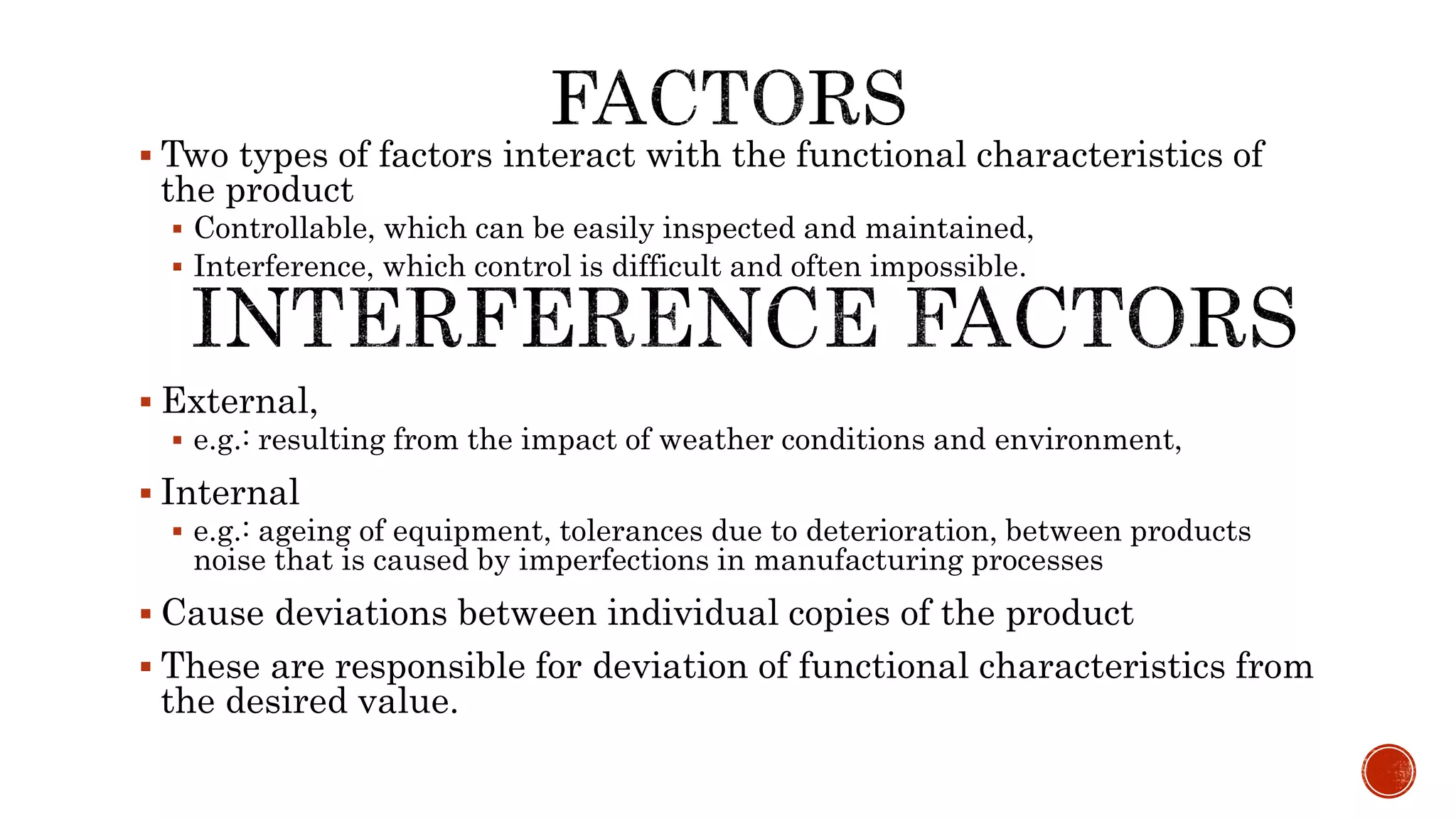  Two types of factors interact with the functional characteristics of
the product
 Controllable, which can be easily inspected and maintained,
 Interference, which control is difficult and often impossible.
 External,
 e.g.: resulting from the impact of weather conditions and environment,
 Internal
 e.g.: ageing of equipment, tolerances due to deterioration, between products
noise that is caused by imperfections in manufacturing processes
 Cause deviations between individual copies of the product
 These are responsible for deviation of functional characteristics from
the desired value.
 