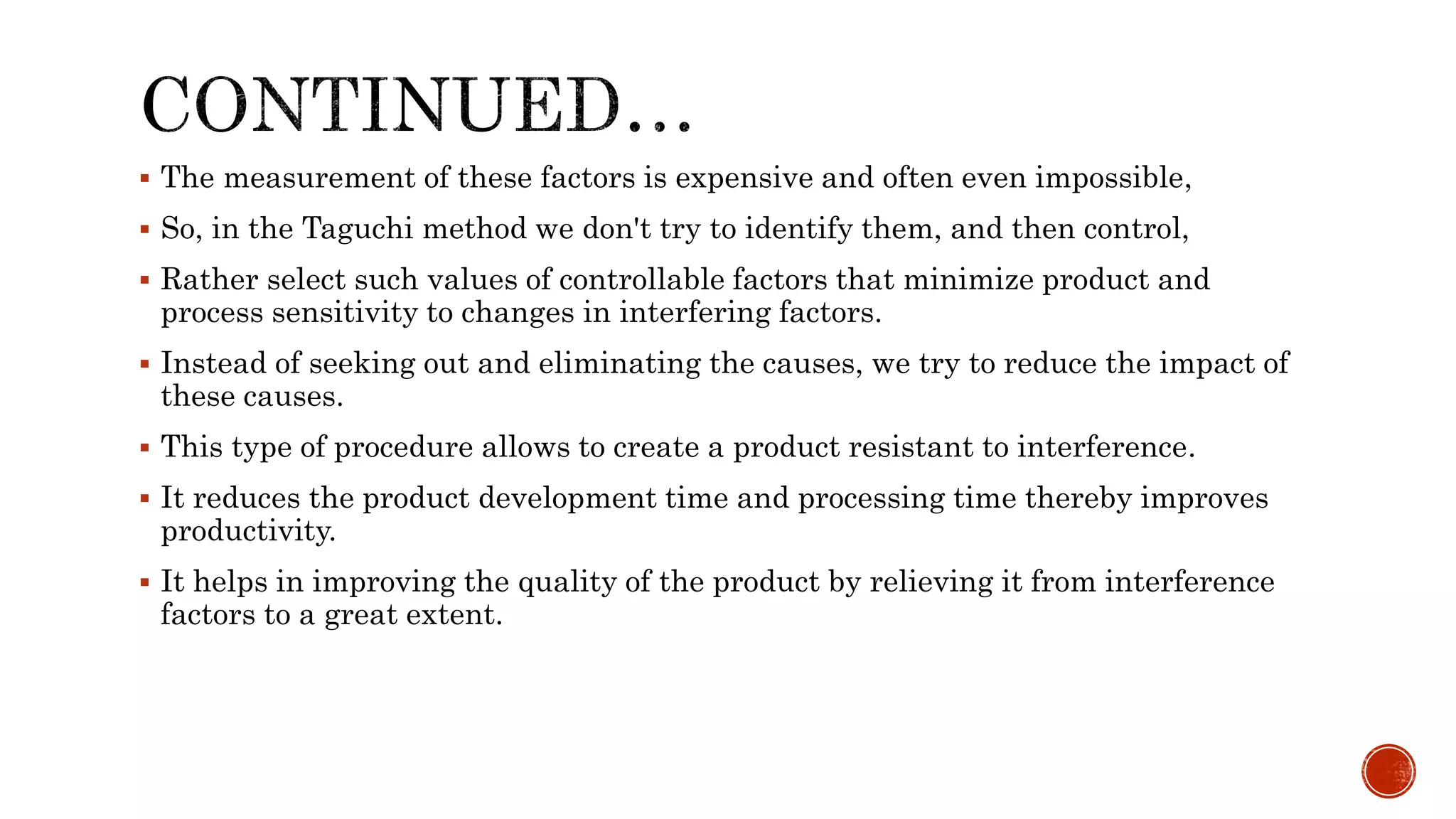  The measurement of these factors is expensive and often even impossible,
 So, in the Taguchi method we don't try to identify them, and then control,
 Rather select such values of controllable factors that minimize product and
process sensitivity to changes in interfering factors.
 Instead of seeking out and eliminating the causes, we try to reduce the impact of
these causes.
 This type of procedure allows to create a product resistant to interference.
 It reduces the product development time and processing time thereby improves
productivity.
 It helps in improving the quality of the product by relieving it from interference
factors to a great extent.
 