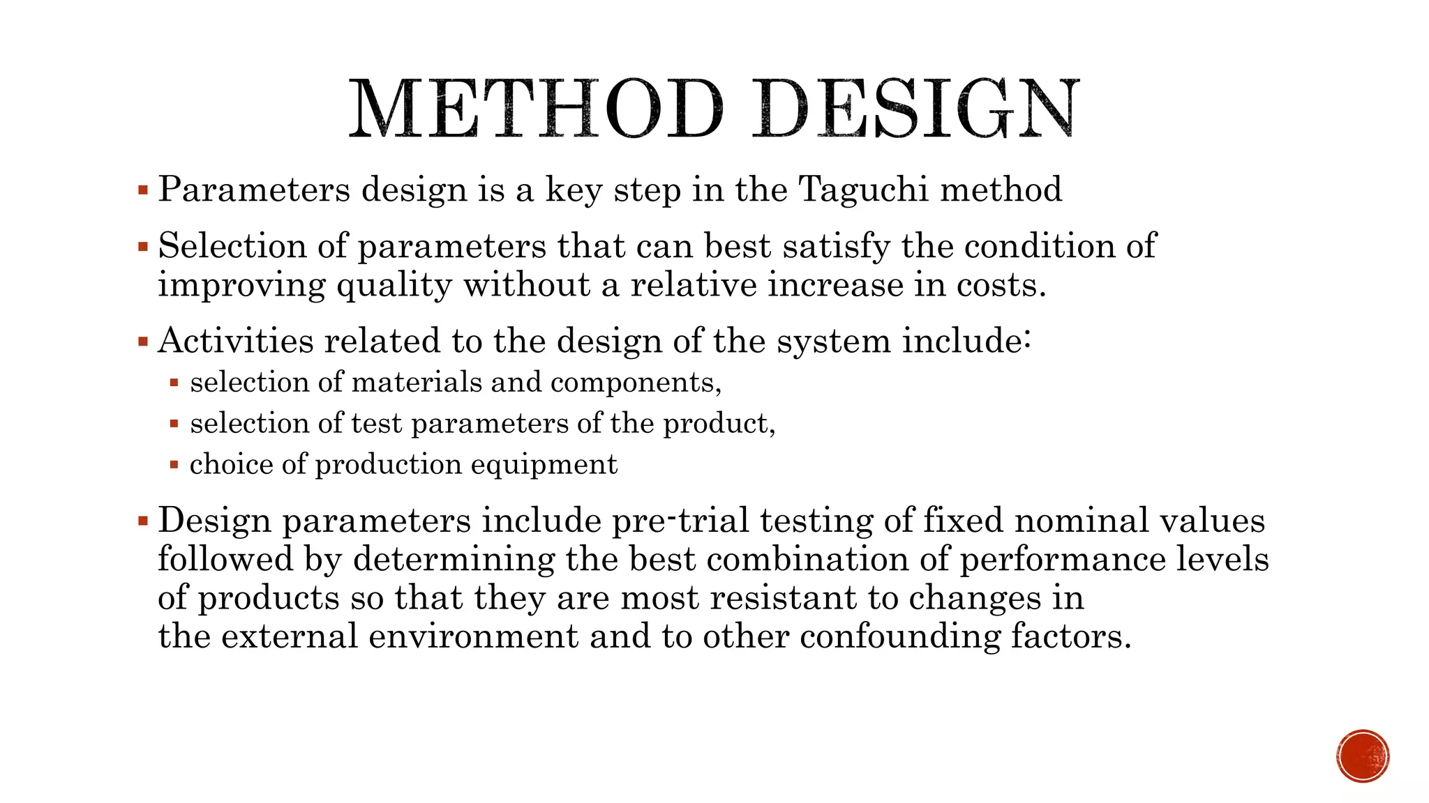  Parameters design is a key step in the Taguchi method
 Selection of parameters that can best satisfy the condition of
improving quality without a relative increase in costs.
 Activities related to the design of the system include:
 selection of materials and components,
 selection of test parameters of the product,
 choice of production equipment
 Design parameters include pre-trial testing of fixed nominal values
followed by determining the best combination of performance levels
of products so that they are most resistant to changes in
the external environment and to other confounding factors.
 