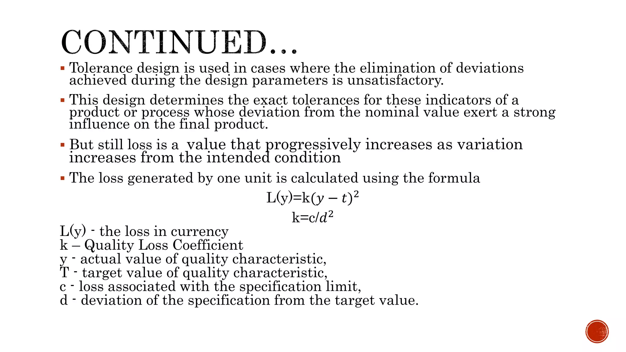  Tolerance design is used in cases where the elimination of deviations
achieved during the design parameters is unsatisfactory.
 This design determines the exact tolerances for these indicators of a
product or process whose deviation from the nominal value exert a strong
influence on the final product.
 But still loss is a value that progressively increases as variation
increases from the intended condition
 The loss generated by one unit is calculated using the formula
L(y)=k(𝑦 − 𝑡)2
k=c/𝑑2
L(y) - the loss in currency
k – Quality Loss Coefficient
y - actual value of quality characteristic,
T - target value of quality characteristic,
c - loss associated with the specification limit,
d - deviation of the specification from the target value.
 