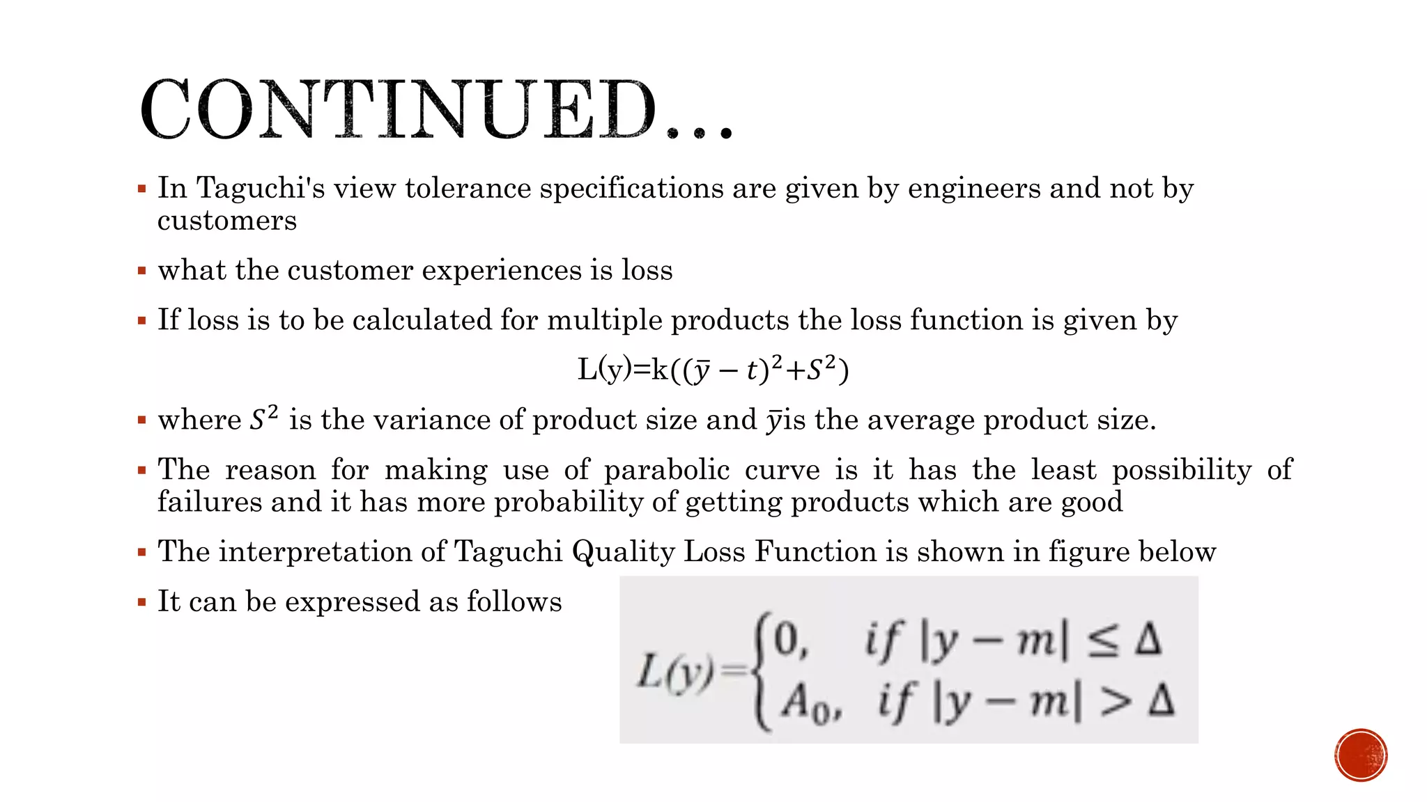  In Taguchi's view tolerance specifications are given by engineers and not by
customers
 what the customer experiences is loss
 If loss is to be calculated for multiple products the loss function is given by
L(y)=k(( 𝑦 − 𝑡)2+𝑆2)
 where 𝑆2 is the variance of product size and 𝑦is the average product size.
 The reason for making use of parabolic curve is it has the least possibility of
failures and it has more probability of getting products which are good
 The interpretation of Taguchi Quality Loss Function is shown in figure below
 It can be expressed as follows
 