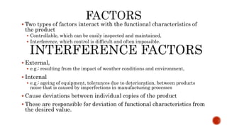  Two types of factors interact with the functional characteristics of
the product
 Controllable, which can be easily inspected and maintained,
 Interference, which control is difficult and often impossible.
 External,
 e.g.: resulting from the impact of weather conditions and environment,
 Internal
 e.g.: ageing of equipment, tolerances due to deterioration, between products
noise that is caused by imperfections in manufacturing processes
 Cause deviations between individual copies of the product
 These are responsible for deviation of functional characteristics from
the desired value.
 