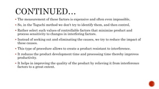  The measurement of these factors is expensive and often even impossible,
 So, in the Taguchi method we don't try to identify them, and then control,
 Rather select such values of controllable factors that minimize product and
process sensitivity to changes in interfering factors.
 Instead of seeking out and eliminating the causes, we try to reduce the impact of
these causes.
 This type of procedure allows to create a product resistant to interference.
 It reduces the product development time and processing time thereby improves
productivity.
 It helps in improving the quality of the product by relieving it from interference
factors to a great extent.
 